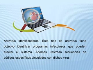 Antivirus identificadores: Este tipo de antivirus tiene
objetivo identificar programas infecciosos que pueden
afectar el sistema. Además, rastrean secuencias de
códigos específicos vinculados con dichos virus.
 