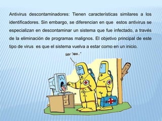 Antivirus descontaminadores: Tienen características similares a los
identificadores. Sin embargo, se diferencian en que estos antivirus se
especializan en descontaminar un sistema que fue infectado, a través
de la eliminación de programas malignos. El objetivo principal de este
tipo de virus es que el sistema vuelva a estar como en un inicio.
 