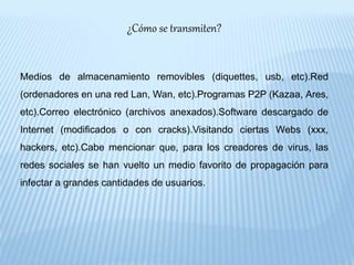 ¿Cómo se transmiten?
Medios de almacenamiento removibles (diquettes, usb, etc).Red
(ordenadores en una red Lan, Wan, etc).Programas P2P (Kazaa, Ares,
etc).Correo electrónico (archivos anexados).Software descargado de
Internet (modificados o con cracks).Visitando ciertas Webs (xxx,
hackers, etc).Cabe mencionar que, para los creadores de virus, las
redes sociales se han vuelto un medio favorito de propagación para
infectar a grandes cantidades de usuarios.
 