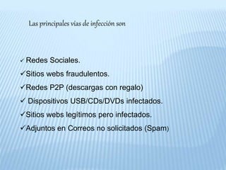 Las principales vías de infección son
 Redes Sociales.
Sitios webs fraudulentos.
Redes P2P (descargas con regalo)
 Dispositivos USB/CDs/DVDs infectados.
Sitios webs legítimos pero infectados.
Adjuntos en Correos no solicitados (Spam)
 