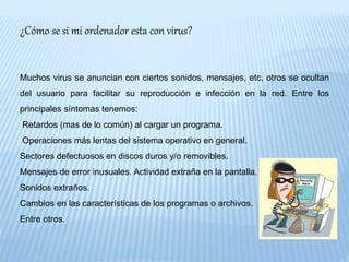 ¿Cómo se si mi ordenador esta con virus?
Muchos virus se anuncian con ciertos sonidos, mensajes, etc, otros se ocultan
del usuario para facilitar su reproducción e infección en la red. Entre los
principales síntomas tenemos:
Retardos (mas de lo común) al cargar un programa.
Operaciones más lentas del sistema operativo en general.
Sectores defectuosos en discos duros y/o removibles.
Mensajes de error inusuales. Actividad extraña en la pantalla.
Sonidos extraños.
Cambios en las características de los programas o archivos.
Entre otros.
 