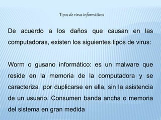 Tipos de virus informáticos
De acuerdo a los daños que causan en las
computadoras, existen los siguientes tipos de virus:
Worm o gusano informático: es un malware que
reside en la memoria de la computadora y se
caracteriza por duplicarse en ella, sin la asistencia
de un usuario. Consumen banda ancha o memoria
del sistema en gran medida
 