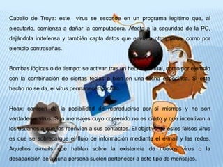 Caballo de Troya: este virus se esconde en un programa legítimo que, al
ejecutarlo, comienza a dañar la computadora. Afecta a la seguridad de la PC,
dejándola indefensa y también capta datos que envía a otros sitios, como por
ejemplo contraseñas.
Bombas lógicas o de tiempo: se activan tras un hecho puntual, como por ejemplo
con la combinación de ciertas teclas o bien en una fecha específica. Si este
hecho no se da, el virus permanecerá oculto.
Hoax: carecen de la posibilidad de reproducirse por sí mismos y no son
verdaderos virus. Son mensajes cuyo contenido no es cierto y que incentivan a
los usuarios a que los reenvíen a sus contactos. El objetivo de estos falsos virus
es que se sobrecargue el flujo de información mediante el e-mail y las redes.
Aquellos e-mails que hablan sobre la existencia de nuevos virus o la
desaparición de alguna persona suelen pertenecer a este tipo de mensajes.
 