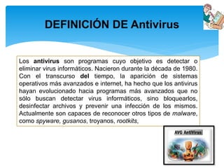 DEFINICIÓN DE Antivirus 
Los antivirus son programas cuyo objetivo es detectar o 
eliminar virus informáticos. Nacieron durante la década de 1980. 
Con el transcurso del tiempo, la aparición de sistemas 
operativos más avanzados e internet, ha hecho que los antivirus 
hayan evolucionado hacia programas más avanzados que no 
sólo buscan detectar virus informáticos, sino bloquearlos, 
desinfectar archivos y prevenir una infección de los mismos. 
Actualmente son capaces de reconocer otros tipos de malware, 
como spyware, gusanos, troyanos, rootkits, 
 