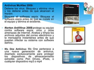  Antivirus McAfee 2009: 
 Detiene los virus. Bloquea y elimina virus 
y los detiene antes de que alcancen el 
equipo. 
 Bloquea el software espía. Bloquea el 
software espía antes de que se instale en 
el equipo y elimina el existente. 
 Norton AntiVirus 2008:protege su equipo 
contra software espía, virus y otras 
amenazas de Internet. Analiza y limpia los 
archivos adjuntos del correo electrónico y 
la mensajería instantánea antes de que 
puedan infectar su sistema con software 
dañino. 
 Mx One Antivirus: Mx One pertenece a 
una nueva generación de antivirus, 
diseñado exclusivamente para proteger 
los dispositivos de almacenamiento 
extraíble como Pen Drives, iPods, o 
cualquier dispositivo mp3 o mp4 
 