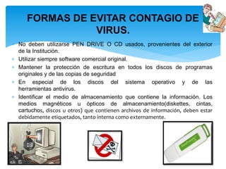FORMAS DE EVITAR CONTAGIO DE 
VIRUS. 
 No deben utilizarse PEN DRIVE O CD usados, provenientes del exterior 
de la Institución. 
 Utilizar siempre software comercial original. 
 Mantener la protección de escritura en todos los discos de programas 
originales y de las copias de seguridad 
 En especial de los discos del sistema operativo y de las 
herramientas antivirus. 
 Identificar el medio de almacenamiento que contiene la información. Los 
medios magnéticos u ópticos de almacenamiento(diskettes, cintas, 
cartuchos, discos u otros) que contienen archivos de información, deben estar 
debidamente etiquetados, tanto interna como externamente. 
 