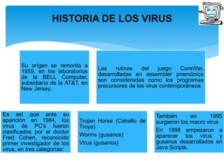 HISTORIA DE LOS VIRUS 
Su orígen se remonta a 
1959, en los laboratorios 
de la BELL Computer, 
subsidiaria de la AT&T, en 
New Jersey, 
Las rutinas del juego CoreWar, 
desarrolladas en assembler pnemónico 
son consideradas como los programas 
precursores de los virus contemporáneos. 
Es así que ante su 
aparición en 1984, los 
virus de PC's fueron 
clasificados por el doctor 
Fred Cohen, reconocido 
primer investigador de los 
virus, en tres categorías: 
Trojan Horse (Caballo de 
Troya) 
Worms (gusanos) 
Virus (gusanos) 
También en 1995 
surgieron los macro virus 
En 1998 empezaron a 
aparecer los virus y 
gusanos desarrollados en 
Java Scripts. 
 