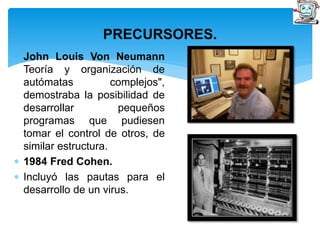 PRECURSORES. 
 John Louis Von Neumann 
Teoría y organización de 
autómatas complejos", 
demostraba la posibilidad de 
desarrollar pequeños 
programas que pudiesen 
tomar el control de otros, de 
similar estructura. 
 1984 Fred Cohen. 
 Incluyó las pautas para el 
desarrollo de un virus. 
 