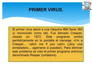 PRIMER VIRUS. 
 El primer virus atacó a una máquina IBM Serie 360 
(y reconocido como tal). Fue llamado Creeper, 
creado en 1972. Este programa emitía 
periódicamente en la pantalla el mensaje: «I’m a 
Creeper… catch me if you can!» (¡Soy una 
enredadera… agárrame si puedes!). Para eliminar 
este problema se creó el primer programa antivirus 
denominado Reaper (cortadora). 
 