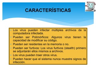 CARACTERÍSTICAS 
 Los virus pueden infectar múltiples archivos de la 
computadora infectada. 
 Pueden ser Polimórficos: Algunos virus tienen la 
capacidad de modificar su código. 
 Pueden ser residentes en la memoria o no. 
 Pueden ser furtivos: Los virus furtivos (stealth) primero 
se adjuntarán ellos mismos a archivos. 
 Los virus pueden traer otros virus. 
 Pueden hacer que el sistema nunca muestre signos de 
infección. 
 