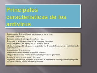Gran capacidad de detección y de reacción ante un nuevo virus. 
Actualización sistemática. 
Detección mínima de falsos positivos o falsos virus. 
Respeto por el rendimiento o desempeño normal de los equipos. 
Integración perfecta con el programa de correo electrónico. 
Alerta sobre una posible infección por las distintas vías de entrada (Internet, correo electrónico, red o 
discos flexibles). 
Gran capacidad de desinfección. 
Presencia de distintos métodos de detección y análisis. 
Chequeo del arranque y posibles cambios en el registro de las aplicaciones. 
Creación de discos de emergencia o de rescate. 
Disposición de un equipo de soporte técnico capaz de responder en un tiempo mínimo (ejemplo 48 
horas) para orientar al usuario en caso de infección. 
 