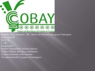 Nombre de la maestra.- ISC. María del Rosario Raygoza Velázquez 
Actividad #3 
21/9/14 
1.-»K» 
Integrantes.- 
Andrés Emmanuel Aldana Salazar 
Carlos Alberto Sánchez castellanos 
Gustavo Roberto solis fuentes 
Vicente armando Varguez Domínguez 
