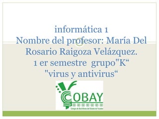 informática 1 
Nombre del profesor: María Del 
Rosario Raigoza Velázquez. 
1 er semestre grupo"K“ 
"virus y antivirus“ 
 