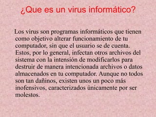 ¿Que es un virus informático? 
Los virus son programas informáticos que tienen 
como objetivo alterar funcionamiento de tu 
computador, sin que el usuario se de cuenta. 
Estos, por lo general, infectan otros archivos del 
sistema con la intensión de modificarlos para 
destruir de manera intencionada archivos o datos 
almacenados en tu computador. Aunque no todos 
son tan dañinos, existen unos un poco más 
inofensivos, caracterizados únicamente por ser 
molestos. 
 