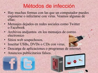 Métodos de infección 
• Hay muchas formas con las que un computador puedes 
exponerse o infectarse con virus. Veamos algunas de 
ellas: 
• Mensajes dejados en redes sociales como Twitter 
o Facebook 
• Archivos andjuntos en los mensajes de correo 
electronico 
• Sitios web sospechosos. 
• Insertar USBs, DVDs o CDs con virus. 
• Descarga de aplicaciones o programas de internet. 
• Anuncios publicitarios falsos. 
 