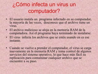 ¿Cómo infecta un virus un 
computador? 
• El usuario instala un programa infectado en su computador, 
la mayoría de las veces, desconoce que el archivo tiene un 
virus. 
• El archivo malicioso se aloja en la memoria RAM de la 
computadora. Así el programa haya terminado de instalarse. 
• El virus infecta los archivos que se estén usando en es ese 
instante. 
• Cuando se vuelve a prender el computador, el virus se carga 
nuevamente en la memoria RAM y toma control de algunos 
servicios del sistema operativo, lo que hace más fácil su 
replicación para contaminar cualquier archivo que se 
encuentre a su paso. 
 