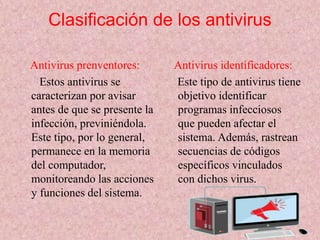 Clasificación de los antivirus 
Antivirus prenventores: 
Estos antivirus se 
caracterizan por avisar 
antes de que se presente la 
infección, previniéndola. 
Este tipo, por lo general, 
permanece en la memoria 
del computador, 
monitoreando las acciones 
y funciones del sistema. 
Antivirus identificadores: 
Este tipo de antivirus tiene 
objetivo identificar 
programas infecciosos 
que pueden afectar el 
sistema. Además, rastrean 
secuencias de códigos 
específicos vinculados 
con dichos virus. 
 
