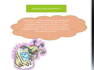 ¿Para que sirven los antivirus ? 
Básicamente, un programa combinado con una base de datos 
que registra constantemente el disco rígido de nuestra 
computadora en busca de alguna coincidencia, y en caso de 
encontrarla, toma medidas de precaución para asegurar la 
estabilidad del sistema, como borrar el archivo infectado con un 
virus o pasarlo a cuarentena. 
 