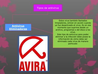 Tipos de antivirus 
Antivirus 
Eliminadores 
Estos virus también llamados 
limpiadores, entran en acción cuando 
ya fue desactivado el virus. Es en ese 
momento que suprime desde un 
archivo, programas o del disco a los 
virus. 
Este tipo de antivirus para poder 
eliminar a la infección debe posee la 
información de cómo debe ser 
eliminado cada virus de manera 
particular. 
 