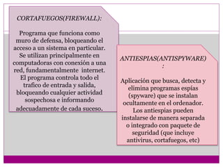 CORTAFUEGOS(FIREWALL): 
Programa que funciona como 
muro de defensa, bloqueando el 
acceso a un sistema en particular. 
Se utilizan principalmente en 
computadoras con conexión a una 
red, fundamentalmente internet. 
El programa controla todo el 
trafico de entrada y salida, 
bloqueando cualquier actividad 
sospechosa e informando 
adecuadamente de cada suceso. 
ANTIESPIAS(ANTISPYWARE) 
: 
Aplicación que busca, detecta y 
elimina programas espías 
(spyware) que se instalan 
ocultamente en el ordenador. 
Los antiespias pueden 
instalarse de manera separada 
o integrado con paquete de 
seguridad (que incluye 
antivirus, cortafuegos, etc) 
 