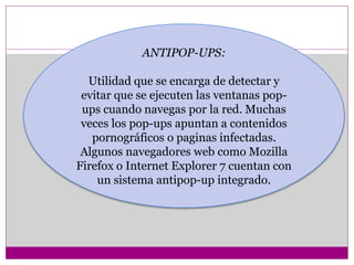 ANTIPOP-UPS: 
Utilidad que se encarga de detectar y 
evitar que se ejecuten las ventanas pop-ups 
cuando navegas por la red. Muchas 
veces los pop-ups apuntan a contenidos 
pornográficos o paginas infectadas. 
Algunos navegadores web como Mozilla 
Firefox o Internet Explorer 7 cuentan con 
un sistema antipop-up integrado. 
 