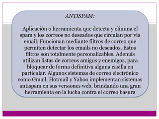 ANTISPAM: 
Aplicación o herramienta que detecta y elimina el 
spam y los correos no deseados que circulan por vía 
email. Funcionan mediante filtros de correo que 
permiten detectar los emails no deseados. Estos 
filtros son totalmente personalizables. Además 
utilizan listas de correos amigos y enemigos, para 
bloquear de forma definitiva alguna casilla en 
particular. Algunos sistemas de correo electrónico 
como Gmail, Hotmail y Yahoo implementan sistemas 
antispam en sus versiones web, brindando una gran 
herramienta en la lucha contra el correo basura 
