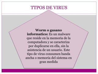 TTPOS DE VIRUS 
Worm o gusano 
informatico: Es un malware 
que reside en la memoria de la 
computadora y se caracteriza 
por duplicarse en ella, sin la 
asistencia de un usuario. Este 
tipo de virus consumen banda 
ancha o memoria del sistema en 
gran medida 
 