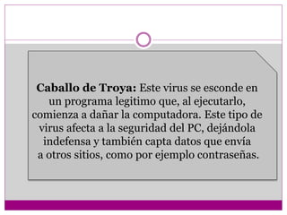 Caballo de Troya: Este virus se esconde en 
un programa legitimo que, al ejecutarlo, 
comienza a dañar la computadora. Este tipo de 
virus afecta a la seguridad del PC, dejándola 
indefensa y también capta datos que envía 
a otros sitios, como por ejemplo contraseñas. 
 