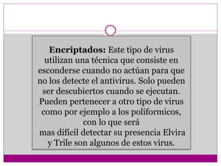 Encriptados: Este tipo de virus 
utilizan una técnica que consiste en 
esconderse cuando no actúan para que 
no los detecte el antivirus. Solo pueden 
ser descubiertos cuando se ejecutan. 
Pueden pertenecer a otro tipo de virus 
como por ejemplo a los poliformicos, 
con lo que será 
mas difícil detectar su presencia Elvira 
y Trile son algunos de estos virus. 
 