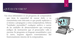 3 
¿QUÉ ES UN VIRUS? 
Un virus informático es un programa de computadora 
que tiene la capacidad de causar daño y su 
característica más relevante es que puede replicarse a 
sí mismo y propagarse a otras computadoras. Infecta 
"entidades ejecutables": cualquier archivo o sector 
de las unidades de almacenamiento que contenga 
códigos de instrucción que el procesador valla a 
ejecutar. Se programa en lenguaje ensamblador y por 
lo tanto, requiere algunos conocimientos del 
funcionamiento interno de la computadora. 
 
