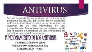 6 
Son las herramientas específicas para solucionar el 
problema de los virus. La función de un programa 
antivirus es identificar y detectar la presencia o el 
accionar de un virus informático en una 
computadora. Adicionalmente un antivirus puede 
dar la opción de erradicar un virus informático de 
un entidad ejecutable infectada. 
IDENTIFICACIÓN DE UN VIRUS 
MODELO DE UN SISTEMA ANTIVIRUS 
ESTRATEGIAS ANTIVIRUS 
 