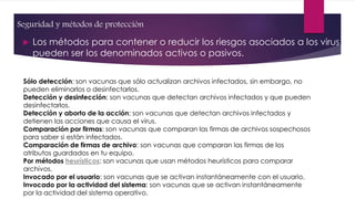 Seguridad y métodos de protección 
 Los métodos para contener o reducir los riesgos asociados a los virus 
pueden ser los denominados activos o pasivos. 
Sólo detección: son vacunas que sólo actualizan archivos infectados, sin embargo, no 
pueden eliminarlos o desinfectarlos. 
Detección y desinfección: son vacunas que detectan archivos infectados y que pueden 
desinfectarlos. 
Detección y aborto de la acción: son vacunas que detectan archivos infectados y 
detienen las acciones que causa el virus. 
Comparación por firmas: son vacunas que comparan las firmas de archivos sospechosos 
para saber si están infectados. 
Comparación de firmas de archivo: son vacunas que comparan las firmas de los 
atributos guardados en tu equipo. 
Por métodos heurísticos: son vacunas que usan métodos heurísticos para comparar 
archivos. 
Invocado por el usuario: son vacunas que se activan instantáneamente con el usuario. 
Invocado por la actividad del sistema: son vacunas que se activan instantáneamente 
por la actividad del sistema operativo. 
 