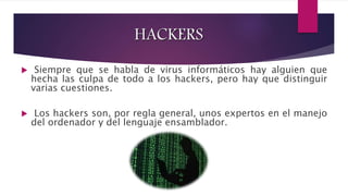 8 
HACKERS 
 Siempre que se habla de virus informáticos hay alguien que 
hecha las culpa de todo a los hackers, pero hay que distinguir 
varias cuestiones. 
 Los hackers son, por regla general, unos expertos en el manejo 
del ordenador y del lenguaje ensamblador. 
 