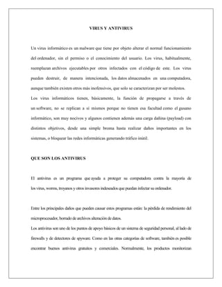 VIRUS Y ANTIVIRUS 
Un virus informático es un malware que tiene por objeto alterar el normal funcionamiento del ordenador, sin el permiso o el conocimiento del usuario. Los virus, habitualmente, reemplazan archivos ejecutables por otros infectados con el código de este. Los virus pueden destruir, de manera intencionada, los datos almacenados en una computadora, aunque también existen otros más inofensivos, que solo se caracterizan por ser molestos. Los virus informáticos tienen, básicamente, la función de propagarse a través de un software, no se replican a sí mismos porque no tienen esa facultad como el gusano informático, son muy nocivos y algunos contienen además una carga dañina (payload) con distintos objetivos, desde una simple broma hasta realizar daños importantes en los sistemas, o bloquear las redes informáticas generando tráfico inútil. QUE SON LOS ANTIVIRUS El antivirus es un programa que ayuda a proteger su computadora contra la mayoría de los virus, worms, troyanos y otros invasores indeseados que puedan infectar su ordenador. Entre los principales daños que pueden causar estos programas están: la pérdida de rendimiento del microprocesador, borrado de archivos alteración de datos. Los antivirus son uno de los puntos de apoyo básicos de un sistema de seguridad personal, al lado de firewalls y de detectores de spyware. Como en las otras categorías de software, también es posible encontrar buenos antivirus gratuitos y comerciales. Normalmente, los productos monitorizan  