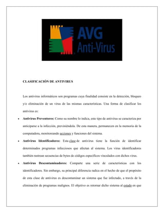 CLASIFICACIÓN DE ANTIVIRUS 
Los antivirus informáticos son programas cuya finalidad consiste en la detección, bloqueo y/o eliminación de un virus de las mismas características. Una forma de clasificar los antivirus es: 
 Antivirus Preventores: Como su nombre lo indica, este tipo de antivirus se caracteriza por anticiparse a la infección, previniéndola. De esta manera, permanecen en la memoria de la computadora, monitoreando acciones y funciones del sistema. 
 Antivirus Identificadores: Esta clase de antivirus tiene la función de identificar determinados programas infecciosos que afectan al sistema. Los virus identificadores también rastrean secuencias de bytes de códigos específicos vinculados con dichos virus. 
 Antivirus Descontaminadores: Comparte una serie de características con los identificadores. Sin embargo, su principal diferencia radica en el hecho de que el propósito de esta clase de antivirus es descontaminar un sistema que fue infectado, a través de la eliminación de programas malignos. El objetivo es retornar dicho sistema al estado en que  
