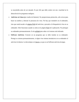 se encontraba antes de ser atacado. Es por ello que debe contar con una exactitud en la detección de los programas malignos. 
 Antivirus en Línea (por medio de Internet): No proporcionan protección, sólo sirven para hacer un análisis y detectar la presencia de virus. No hay que instalarlo en el ordenador, sino que usted accede a la página Web del antivirus y procede a la búsqueda de virus en su ordenador. Sólo funcionan cuando se entra en la página Web de la aplicación. No protegen su ordenador permanentemente. Es de utilidad para saber si el sistema está infectado. 
 Software Antivirus: Consiste en un programa que se debe instalar en su ordenador. Protege su sistema permanentemente, si algún virus intenta introducirse en su ordenador el antivirus lo detecta. La desventaja es el precio, ya que es un Software antivirus de pago. 
 