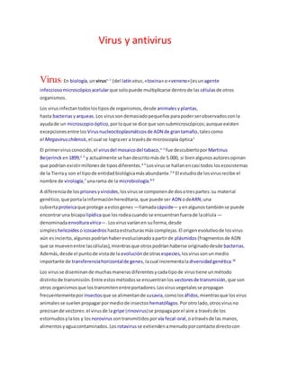 Virus y antivirus
Virus: En biología,unvirusn. 1
(del latínvirus,«toxina» o«veneno»)esun agente
infeccioso microscópico acelularque solopuede multiplicarse dentrode las célulasde otros
organismos.
Los virusinfectantodoslostiposde organismos,desde animalesyplantas,
hasta bacterias yarqueas.Los virussondemasiadopequeñosparapoderserobservadosconla
ayudade un microscopio óptico,porloque se dice que sonsubmicroscópicos;aunque existen
excepcionesentre los Virusnucleocitoplasmáticosde ADN de grantamaño,talescomo
el Megaviruschilensis,el cual se lograver a travésde microscopía óptica1
El primervirusconocido,el virusdel mosaicodel tabaco,n. 2
fue descubiertoporMartinus
Beijerinck en1899,2 3
y actualmente se handescritomásde 5.000, si bienalgunosautoresopinan
que podrían existirmillonesde tiposdiferentes.4 5
Losvirusse hallanencasi todos losecosistemas
de la Tierray son el tipode entidadbiológicamásabundante.5 6
El estudiode losvirusrecibe el
nombre de virología,7
unarama de la microbiología.8 9
A diferenciade los priones yviroides,losvirusse componende dosotrespartes:su material
genético,que portalainformaciónhereditaria,que puede ser ADN odeARN;una
cubiertaproteicaque protege aestosgenes —llamadacápside— yenalgunostambiénse puede
encontraruna bicapalipídicaque losrodeacuando se encuentranfuerade lacélula —
denominadaenvolturavírica—.Losvirusvaríanen suforma,desde
simples helicoides oicosaedros hastaestructurasmáscomplejas.El origenevolutivode losvirus
aún esincierto,algunospodríanhaberevolucionadoapartirde plásmidos (fragmentosde ADN
que se muevenentre lascélulas),mientrasque otrospodríanhaberse originadodesde bacterias.
Además,desde el puntode vistade la evolución de otrasespecies,losvirussonunmedio
importante de transferenciahorizontalde genes,lacual incrementaladiversidad genética.10
Los virusse diseminande muchasmanerasdiferentesycadatipode virustiene unmétodo
distintode transmisión.Entre estosmétodosse encuentranlos vectoresde transmisión,que son
otros organismosque lostransmitenentreportadores.Losvirusvegetalesse propagan
frecuentementeporinsectos que se alimentande susavia,comolos áfidos,mientrasque losvirus
animalesse suelen propagarpormediode insectos hematófagos.Porotrolado,otrosvirusno
precisande vectores:el virusde la gripe (rinovirus)se propagaporel aire a travésde los
estornudosylatos y los norovirus sontransmitidosporvía fecal-oral,oatravésde las manos,
alimentosyaguacontaminados.Los rotavirus se extiendenamenudoporcontactodirectocon
 