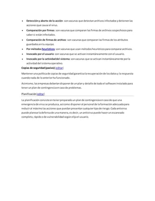  Deteccióny aborto de la acción: sonvacunas que detectanarchivosinfectadosydetienenlas
accionesque causa el virus.
 Comparación por firmas: son vacunasque comparan lasfirmasde archivossospechosospara
sabersi estáninfectados.
 Comparación de firmasde archivo: son vacunasque comparan lasfirmasde losatributos
guardadosentu equipo.
 Por métodosheurísticos:son vacunasque usan métodosheurísticosparacomparararchivos.
 Invocado por el usuario:son vacunasque se activaninstantáneamente conel usuario.
 Invocado por la actividaddel sistema:sonvacunas que se activaninstantáneamente porla
actividaddel sistemaoperativo.
Copias de seguridad(pasivo)[editar]
Manteneruna políticade copiasde seguridadgarantizalarecuperaciónde losdatosy la respuesta
cuandonada de loanteriorha funcionado.
Asimismo,lasempresasdeberíandisponerde unplany detalle de todoel software instaladopara
tenerunplan de contingenciaencasode problemas.
Planificación[editar]
La planificaciónconsisteentenerpreparadoun plande contingenciaencasode que una
emergenciade virusse produzca,asícomo disponeral personal de laformaciónadecuadapara
reduciral máximolasaccionesque puedanpresentarcualquiertipode riesgo.Cadaantivirus
puede planearladefensade unamanera,esdecir,unantiviruspuede hacerunescaneado
completo,rápidoode vulnerabilidadsegúnelijael usuario.
 