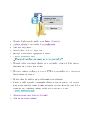  Mensajes dejados en redes sociales como Twitter o Facebook.
 Archivos adjuntos en los mensajes de correo electrónico.
 Sitios web sospechosos.
 Insertar USBs, DVDs o CDs con virus.
 Descarga de aplicaciones o programas de internet.
 Anuncios publicitarios falsos.
¿Cómo infecta un virus el computador?
1. El usuario instala un programa infectado en su computador. La mayoría de las veces se
desconoce que el archivo tiene un virus.
2. El archivo malicioso se aloja en la memoria RAM de la computadora, así el programa no
haya terminado de instalarse.
3. El virus infecta los archivos que se estén usando en es ese instante.
4. Cuando se vuelve a prender el computador, el virus se carga nuevamente en la memoria
RAM y toma control de algunos servicios del sistema operativo, lo que hace más fácil su
replicación para contaminar cualquier archivo que se encuentre a su paso.
Temas relacionados:
 ¿Cómo crear una cuenta de correo electrónico?
 ¿Qué son los archivos adjuntos?
 