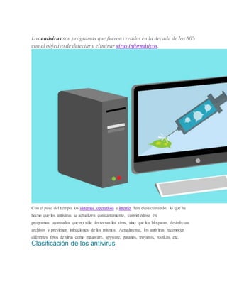Los antivirus son programas que fueron creados en la decada de los 80's
con el objetivo de detectar y eliminar virus informáticos.
Con el paso del tiempo los sistemas operativos e internet han evolucionando, lo que ha
hecho que los antivirus se actualizen constantemente, convirtiédose en
programas avanzados que no sólo dectectan los virus, sino que los bloquean, desinfectan
archivos y previenen infecciones de los mismos. Actualmente, los antivirus reconocen
diferentes tipos de virus como malaware, spyware, gusanos, troyanos, rootkits, etc.
Clasificación de los antivirus
 
