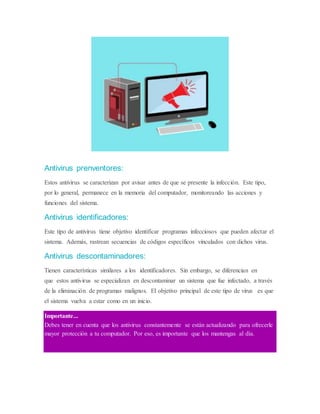 Antivirus prenventores:
Estos antivirus se caracterizan por avisar antes de que se presente la infección. Este tipo,
por lo general, permanece en la memoria del computador, monitoreando las acciones y
funciones del sistema.
Antivirus identificadores:
Este tipo de antivirus tiene objetivo identificar programas infecciosos que pueden afectar el
sistema. Además, rastrean secuencias de códigos específicos vinculados con dichos virus.
Antivirus descontaminadores:
Tienen características similares a los identificadores. Sin embargo, se diferencian en
que estos antivirus se especializan en descontaminar un sistema que fue infectado, a través
de la eliminación de programas malignos. El objetivo principal de este tipo de virus es que
el sistema vuelva a estar como en un inicio.
Importante...
Debes tener en cuenta que los antivirus constantemente se están actualizando para ofrecerle
mayor protección a tu computador. Por eso, es importante que los mantengas al día.
 