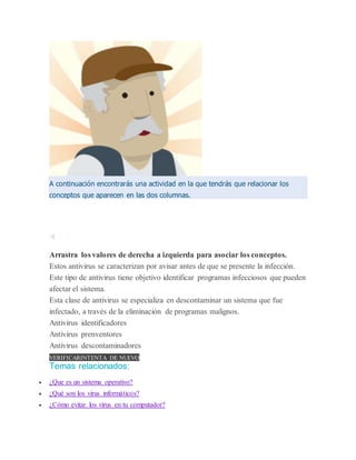 A continuación encontrarás una actividad en la que tendrás que relacionar los
conceptos que aparecen en las dos columnas.
Arrastra los valores de derecha a izquierda para asociar los conceptos.
Estos antivirus se caracterizan por avisar antes de que se presente la infección.
Este tipo de antivirus tiene objetivo identificar programas infecciosos que pueden
afectar el sistema.
Esta clase de antivirus se especializa en descontaminar un sistema que fue
infectado, a través de la eliminación de programas malignos.
Antivirus identificadores
Antivirus prenventores
Antivirus descontaminadores
VERIFICARINTENTA DE NUEVO
Temas relacionados:
 ¿Que es un sistema operativo?
 ¿Qué son los virus informáticos?
 ¿Cómo evitar los virus en tu computador?
 
