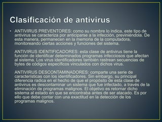 • ANTIVIRUS PREVENTORES: como su nombre lo indica, este tipo de
antivirus se caracteriza por anticiparse a la infección, previniéndola. De
esta manera, permanecen en la memoria de la computadora,
monitoreando ciertas acciones y funciones del sistema.
ANTIVIRUS IDENTIFICADORES: esta clase de antivirus tiene la
función de identificar determinados programas infecciosos que afectan
al sistema. Los virus identificadores también rastrean secuencias de
bytes de códigos específicos vinculados con dichos virus.
ANTIVIRUS DESCONTAMINADORES: comparte una serie de
características con los identificadores. Sin embargo, su principal
diferencia radica en el hecho de que el propósito de esta clase de
antivirus es descontaminar un sistema que fue infectado, a través de la
eliminación de programas malignos. El objetivo es retornar dicho
sistema al estado en que se encontraba antes de ser atacado. Es por
ello que debe contar con una exactitud en la detección de los
programas malignos.
 