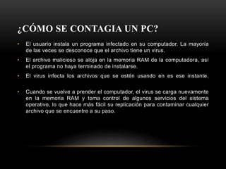 ¿CÓMO SE CONTAGIA UN PC?
• El usuario instala un programa infectado en su computador. La mayoría
de las veces se desconoce que el archivo tiene un virus.
• El archivo malicioso se aloja en la memoria RAM de la computadora, así
el programa no haya terminado de instalarse.
• El virus infecta los archivos que se estén usando en es ese instante.
• Cuando se vuelve a prender el computador, el virus se carga nuevamente
en la memoria RAM y toma control de algunos servicios del sistema
operativo, lo que hace más fácil su replicación para contaminar cualquier
archivo que se encuentre a su paso.
 