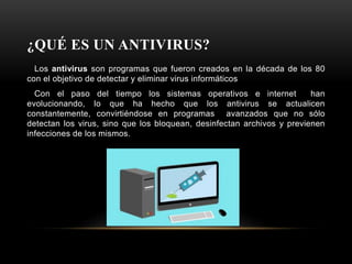 ¿QUÉ ES UN ANTIVIRUS?
Los antivirus son programas que fueron creados en la década de los 80
con el objetivo de detectar y eliminar virus informáticos
Con el paso del tiempo los sistemas operativos e internet han
evolucionando, lo que ha hecho que los antivirus se actualicen
constantemente, convirtiéndose en programas avanzados que no sólo
detectan los virus, sino que los bloquean, desinfectan archivos y previenen
infecciones de los mismos.
 