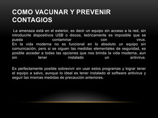 COMO VACUNAR Y PREVENIR
CONTAGIOS
La amenaza está en el exterior, es decir un equipo sin acceso a la red, sin
introducirle dispositivos USB o discos, teóricamente es imposible que se
pueda contaminar con virus.
En la vida moderna no es funcional en lo absoluto un equipo sin
comunicación, pero si se siguen las medidas elementales de seguridad, es
posible acceder a todas las opciones que nos brinda la vida moderna, aun
sin tener instalado un antivirus.
Es perfectamente posible sobrevivir sin usar estos programas y lograr tener
el equipo a salvo, aunque lo ideal es tener instalado el software antivirus y
seguir las mismas medidas de precaución anteriores.
 