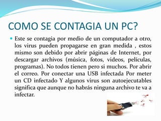 COMO SE CONTAGIA UN PC?
 Este se contagia por medio de un computador a otro,
los virus pueden propagarse en gran medida , estos
mismo son debido por abrir páginas de Internet, por
descargar archivos (música, fotos, videos, películas,
programas). No todos tienen pero si muchos. Por abrir
el correo. Por conectar una USB infectada Por meter
un CD infectado Y algunos virus son autoejecutables
significa que aunque no habrás ninguna archivo te va a
infectar.
 