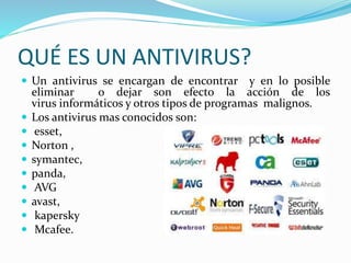 QUÉ ES UN ANTIVIRUS?
 Un antivirus se encargan de encontrar y en lo posible
eliminar o dejar son efecto la acción de los
virus informáticos y otros tipos de programas malignos.
 Los antivirus mas conocidos son:
 esset,
 Norton ,
 symantec,
 panda,
 AVG
 avast,
 kapersky
 Mcafee.
 