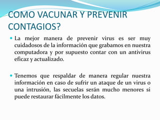 COMO VACUNAR Y PREVENIR
CONTAGIOS?
 La mejor manera de prevenir virus es ser muy
cuidadosos de la información que grabamos en nuestra
computadora y por supuesto contar con un antivirus
eficaz y actualizado.
 Tenemos que respaldar de manera regular nuestra
información en caso de sufrir un ataque de un virus o
una intrusión, las secuelas serán mucho menores si
puede restaurar fácilmente los datos.
 