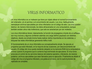 VIRUS INFORMATICO
Un virus informático es un malware que tiene por objeto alterar el normal funcionamiento
del ordenador, sin el permiso o el conocimiento del usuario. Los virus, habitualmente,
reemplazan archivos ejecutables por otros infectados con el código de este. Los virus pueden
destruir, de manera intencionada, los datos almacenados en una computadora, aunque
también existen otros más inofensivos, que solo se caracterizan por ser molestos.
Los virus informáticos tienen, básicamente, la función de propagarse a través de un software,
son muy nocivos y algunos contienen además una carga dañina (payload) con distintos
objetivos, desde una simple broma hasta realizar daños importantes en los sistemas, o
bloquear las redes informáticas generando tráfico inútil.
El funcionamiento de un virus informático es conceptualmente simple. Se ejecuta un
programa que está infectado, en la mayoría de las ocasiones, por desconocimiento del
usuario. El código del virus queda residente (alojado) en la memoria RAM de la computadora,
incluso cuando el programa que lo contenía haya terminado de ejecutarse. El virus toma
entonces el control de los servicios básicos del sistema operativo, infectando, de manera
posterior, archivos ejecutables que sean llamados para su ejecución. Finalmente se añade el
código del virus al programa infectado y se graba en el disco, con lo cual el proceso de
replicado se completa.
 